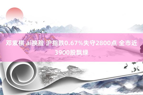 邓紫棋 ai换脸 沪指跌0.67%失守2800点 全市近3900股飘绿