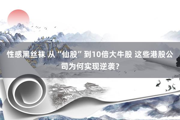 性感黑丝袜 从“仙股”到10倍大牛股 这些港股公司为何实现逆袭？