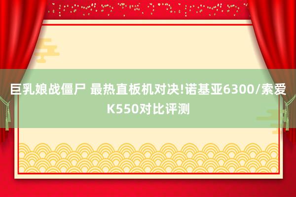 巨乳娘战僵尸 最热直板机对决!诺基亚6300/索爱K550对比评测