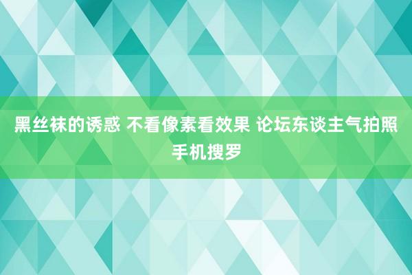 黑丝袜的诱惑 不看像素看效果 论坛东谈主气拍照手机搜罗