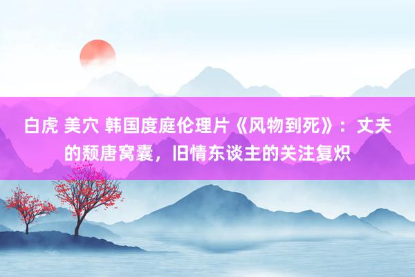 白虎 美穴 韩国度庭伦理片《风物到死》：丈夫的颓唐窝囊，旧情东谈主的关注复炽