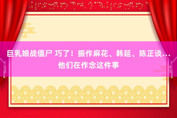 巨乳娘战僵尸 巧了！振作麻花、韩延、陈正谈…他们在作念这件事