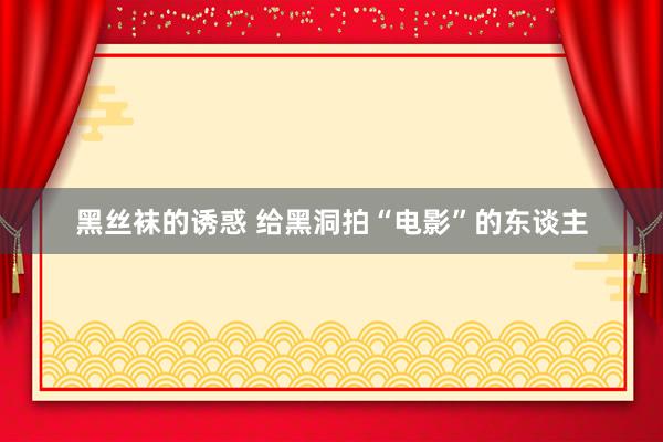 黑丝袜的诱惑 给黑洞拍“电影”的东谈主