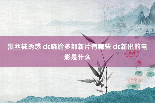 黑丝袜诱惑 dc晓谕多部新片有哪些 dc新出的电影是什么