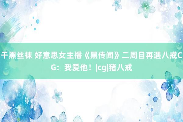 干黑丝袜 好意思女主播《黑传闻》二周目再遇八戒CG：我爱他！|cg|猪八戒