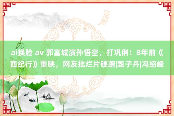 ai换脸 av 郭富城演孙悟空，打巩俐！8年前《西纪行》重映，网友批烂片硬蹭|甄子丹|冯绍峰