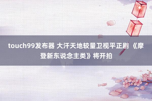 touch99发布器 大汗天地较量卫视平正剧 《摩登新东说念主类》将开拍