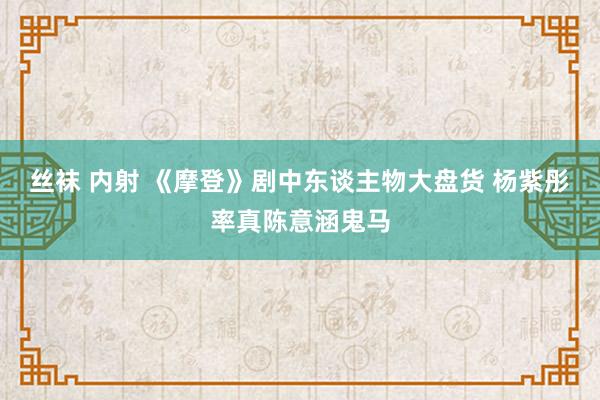 丝袜 内射 《摩登》剧中东谈主物大盘货 杨紫彤率真陈意涵鬼马