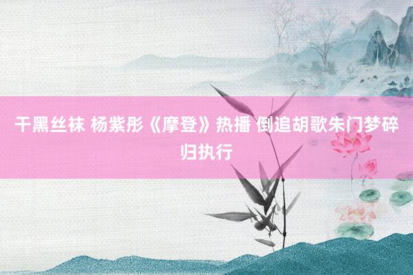 干黑丝袜 杨紫彤《摩登》热播 倒追胡歌朱门梦碎归执行