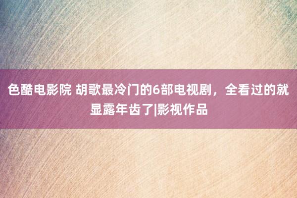 色酷电影院 胡歌最冷门的6部电视剧，全看过的就显露年齿了|影视作品