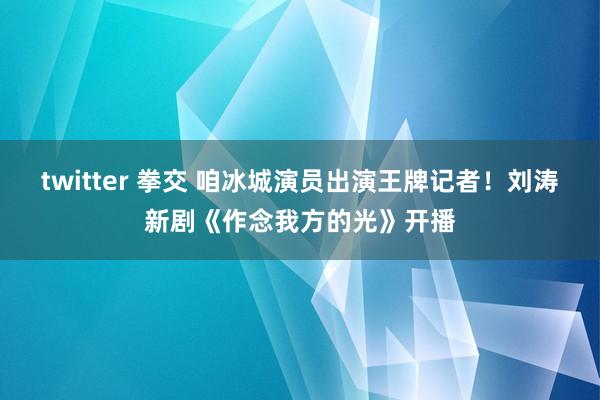 twitter 拳交 咱冰城演员出演王牌记者！刘涛新剧《作念我方的光》开播