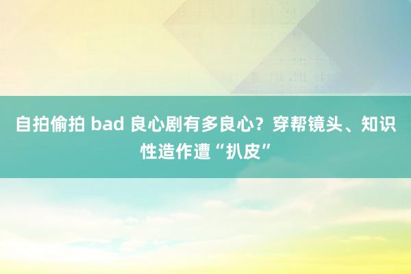 自拍偷拍 bad 良心剧有多良心？穿帮镜头、知识性造作遭“扒皮”