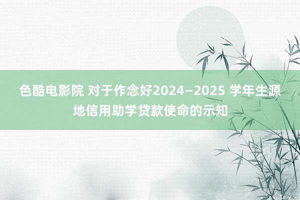 色酷电影院 对于作念好2024—2025 学年生源地信用助学贷款使命的示知