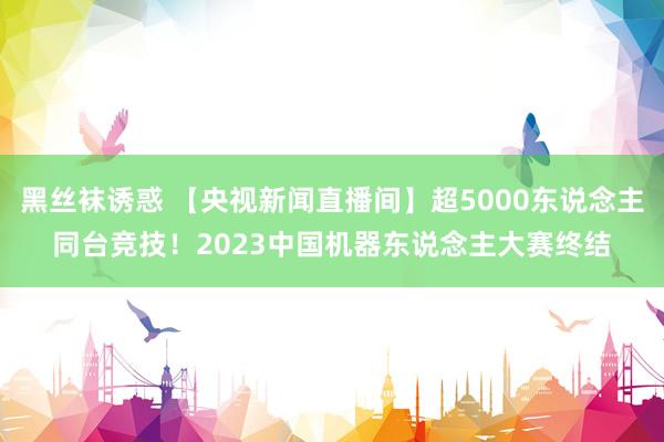 黑丝袜诱惑 【央视新闻直播间】超5000东说念主同台竞技！2023中国机器东说念主大赛终结