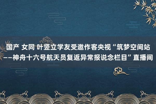 国产 女同 叶竖立学友受邀作客央视“筑梦空间站——神舟十六号航天员复返异常报说念栏目”直播间