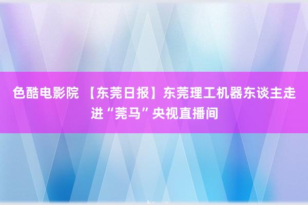 色酷电影院 【东莞日报】东莞理工机器东谈主走进“莞马”央视直播间