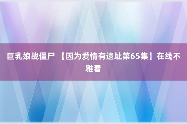 巨乳娘战僵尸 【因为爱情有遗址第65集】在线不雅看