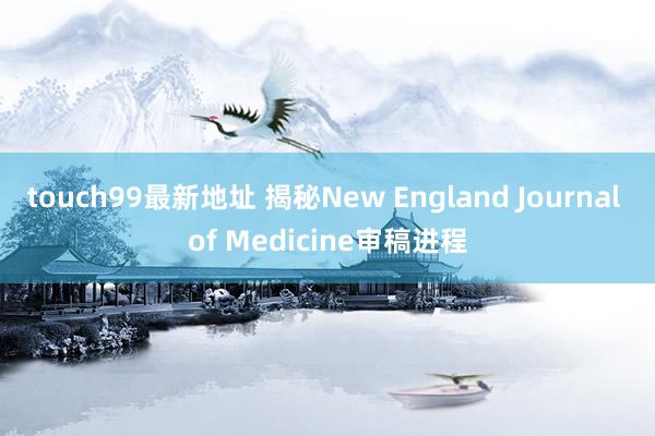 touch99最新地址 揭秘New England Journal of Medicine审稿进程