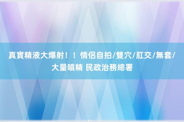 真實精液大爆射！！情侶自拍/雙穴/肛交/無套/大量噴精 民政治務總署