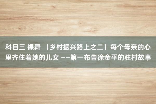 科目三 裸舞 【乡村振兴路上之二】每个母亲的心里齐住着她的儿女 ——第一布告徐金平的驻村故事