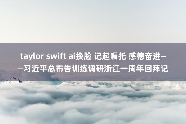 taylor swift ai换脸 记起嘱托 感德奋进——习近平总布告训练调研浙江一周年回拜记