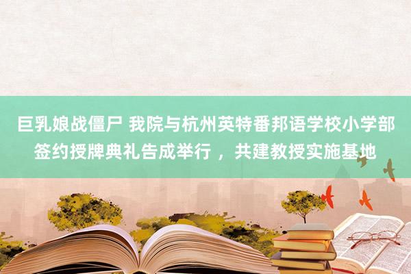 巨乳娘战僵尸 我院与杭州英特番邦语学校小学部签约授牌典礼告成举行 ，共建教授实施基地