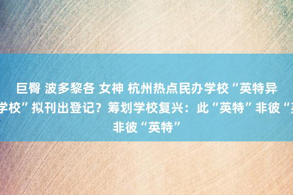 巨臀 波多黎各 女神 杭州热点民办学校“英特异邦语学校”拟刊出登记？筹划学校复兴：此“英特”非彼“英特”