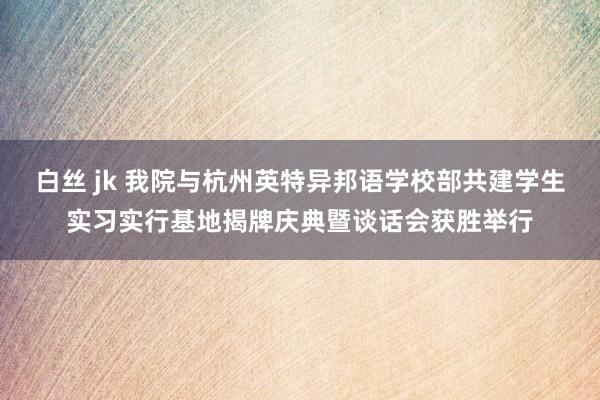 白丝 jk 我院与杭州英特异邦语学校部共建学生实习实行基地揭牌庆典暨谈话会获胜举行