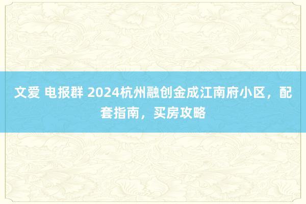 文爱 电报群 2024杭州融创金成江南府小区，配套指南，买房攻略