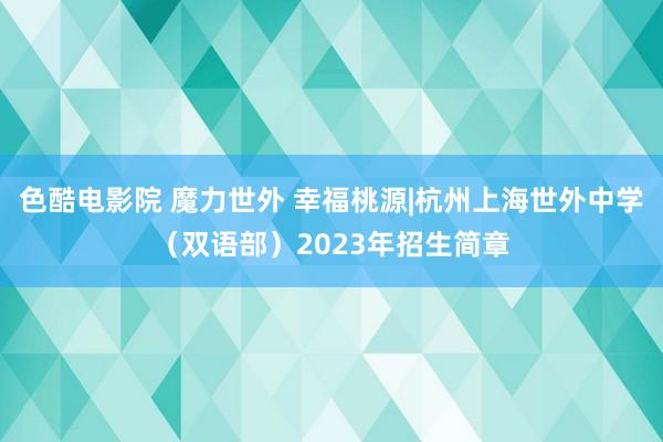 色酷电影院 魔力世外 幸福桃源|杭州上海世外中学（双语部）2023年招生简章