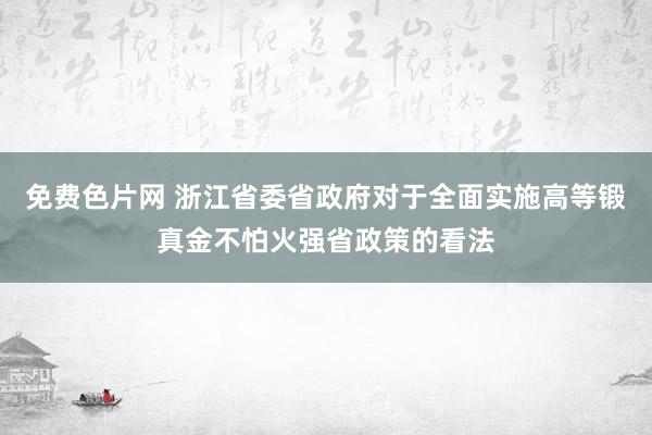 免费色片网 浙江省委省政府对于全面实施高等锻真金不怕火强省政策的看法